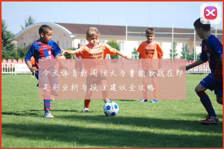 今天体育新闻恒大与鲁能激战在即足彩分析与投注建议全攻略