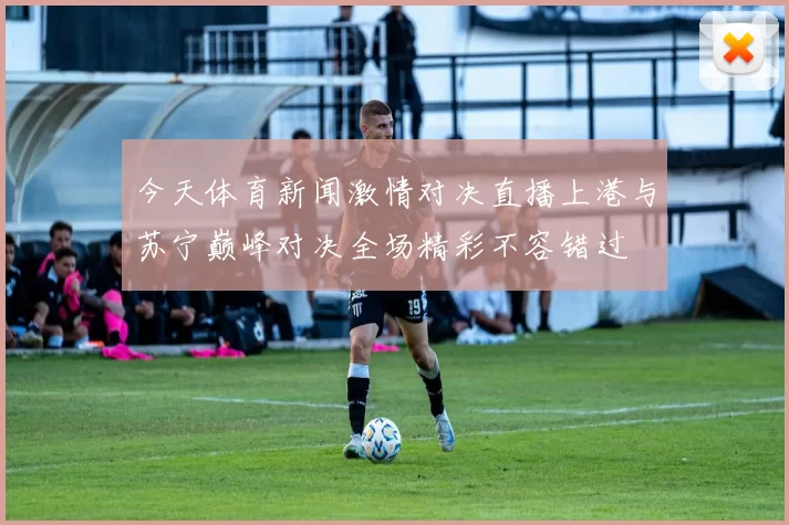 今天体育新闻激情对决直播上港与苏宁巅峰对决全场精彩不容错过