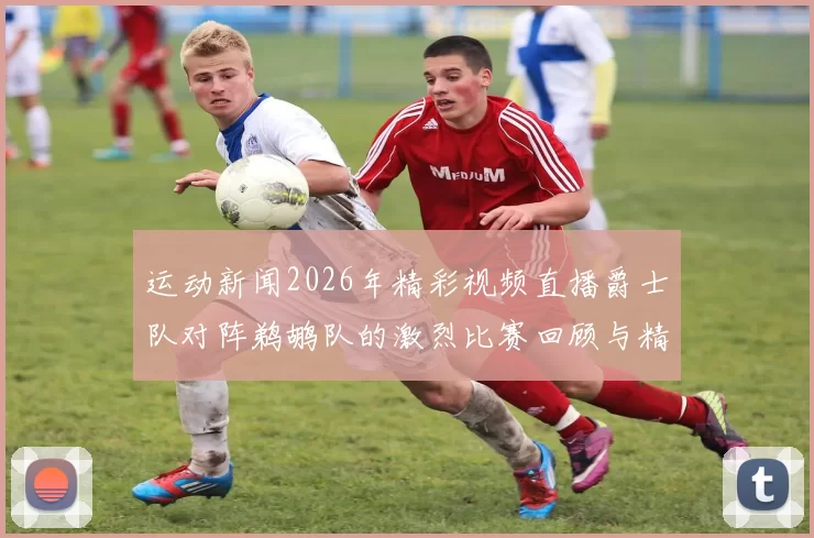 运动新闻2026年精彩视频直播爵士队对阵鹈鹕队的激烈比赛回顾与精彩瞬间分析