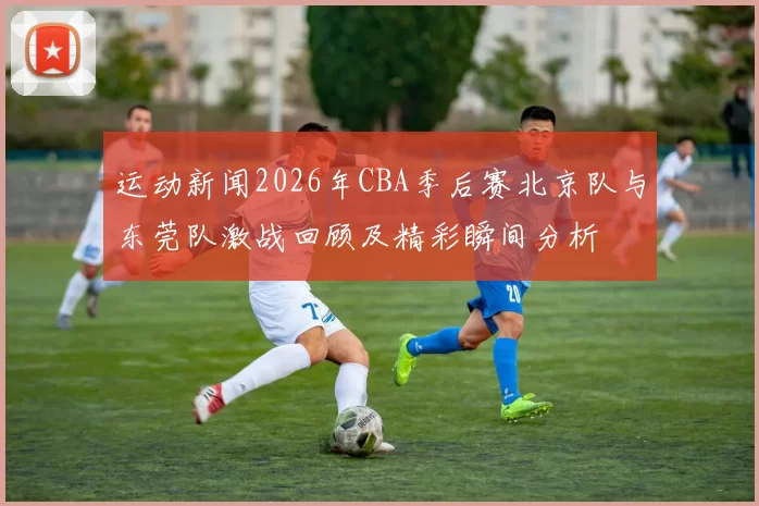运动新闻2026年CBA季后赛北京队与东莞队激战回顾及精彩瞬间分析