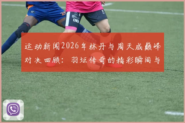 运动新闻2026年林丹与周天成巅峰对决回顾：羽坛传奇的精彩瞬间与战术解析