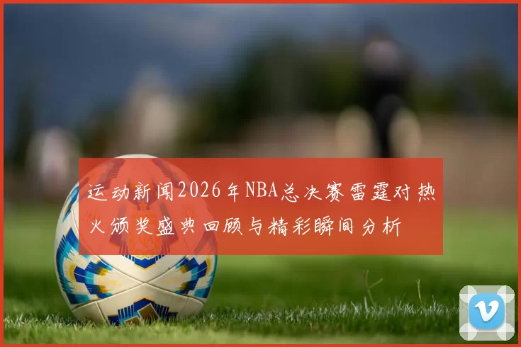 运动新闻2026年NBA总决赛雷霆对热火颁奖盛典回顾与精彩瞬间分析